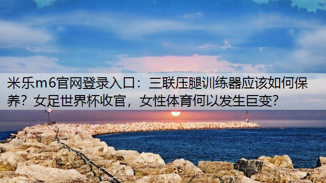 米乐m6官网登录入口：三联压腿训练器应该如何保养？女足世界杯收官，女性体育何以发生巨变？