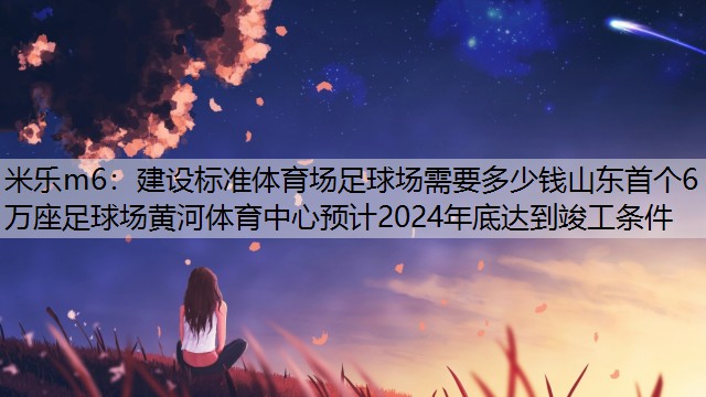 米乐m6：建设标准体育场足球场需要多少钱山东首个6万座足球场黄河体育中心预计2024年底达到竣工条件