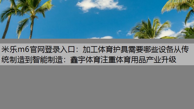 米乐m6官网登录入口：加工体育护具需要哪些设备从传统制造到智能制造：鑫宇体育注重体育用品产业升级