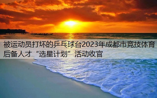 被运动员打坏的乒乓球台2023年成都市竞技体育后备人才“选星计划”活动收官