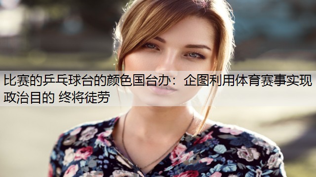 <strong>比赛的乒乓球台的颜色国台办：企图利用体育赛事实现政治目的 终将徒劳</strong>