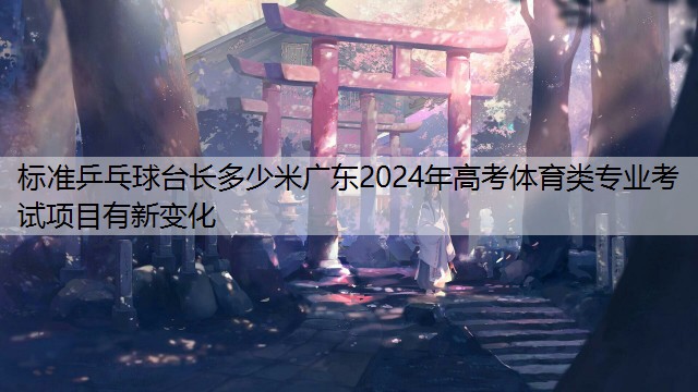 <strong>标准乒乓球台长多少米广东2024年高考体育类专业考试项目有新变化</strong>