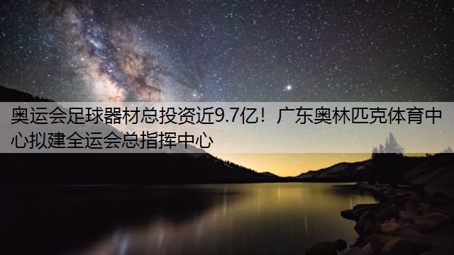 奥运会足球器材总投资近9.7亿！广东奥林匹克体育中心拟建全运会总指挥中心