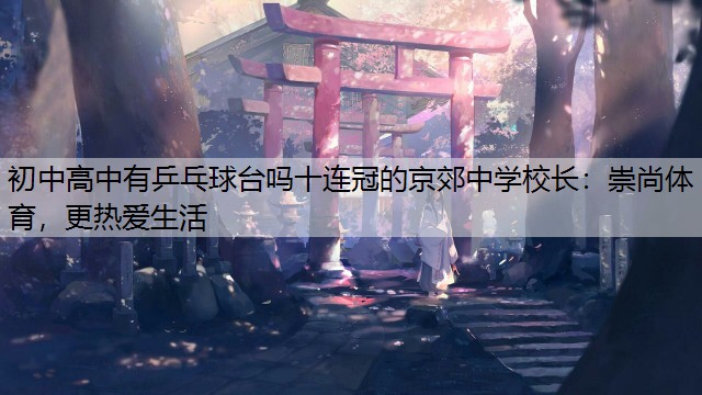 初中高中有乒乓球台吗十连冠的京郊中学校长：崇尚体育，更热爱生活