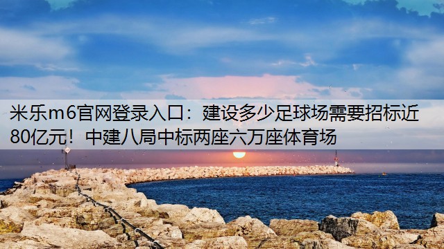 建设多少足球场需要招标近80亿元！中建八局中标两座六万座体育场