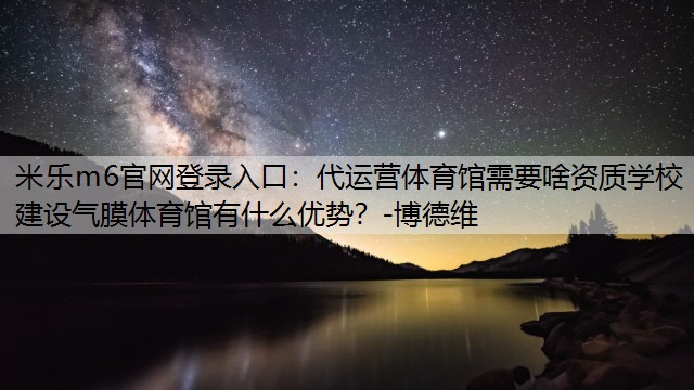 代运营体育馆需要啥资质学校建设气膜体育馆有什么优势？-博德维