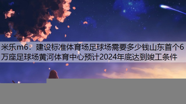 建设标准体育场足球场需要多少钱山东首个6万座足球场黄河体育中心预计2024年底达到竣工条件