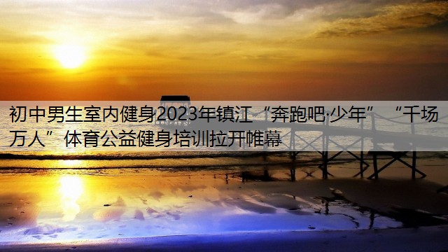 初中男生室内健身2023年镇江“奔跑吧·少年”“千场万人”体育公益健身培训拉开帷幕