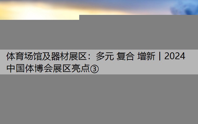 体育场馆及器材展区：多元 复合 增新丨2024中国体博会展区亮点③