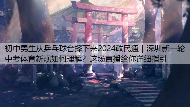 初中男生从乒乓球台摔下来2024政民通｜深圳新一轮中考体育新规如何理解？这场直播给你详细指引