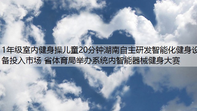 1年级室内健身操儿童20分钟湖南自主研发智能化健身设备投入市场 省体育局举办系统内智能器械健身大赛