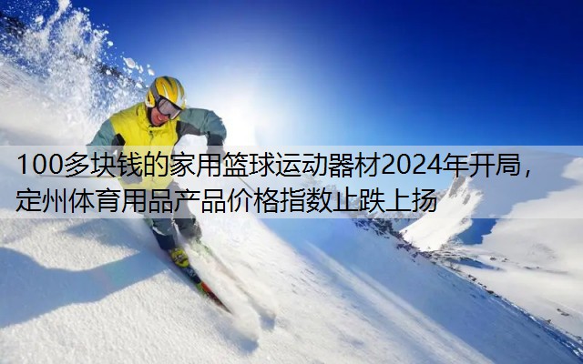 100多块钱的家用篮球运动器材2024年开局，定州体育用品产品价格指数止跌上扬