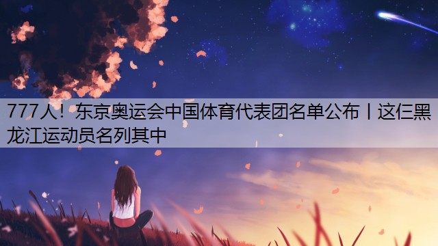 777人！东京奥运会中国体育代表团名单公布丨这仨黑龙江运动员名列其中